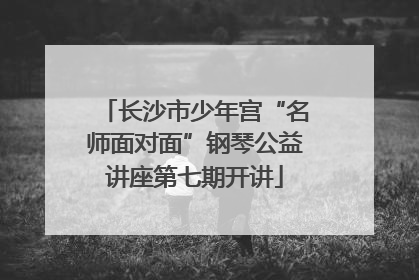 长沙市少年宫“名师面对面”钢琴公益讲座第七期开讲